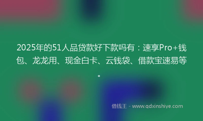 2025年的51人品贷款好下款吗有：速享Pro+钱包、龙龙用、现金白卡、云钱袋、借款宝速易等。