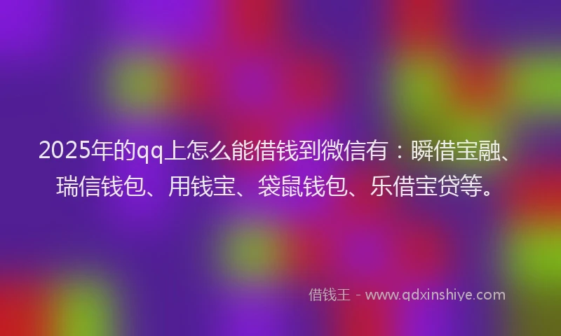 2025年的qq上怎么能借钱到微信有：瞬借宝融、瑞信钱包、用钱宝、袋鼠钱包、乐借宝贷等。