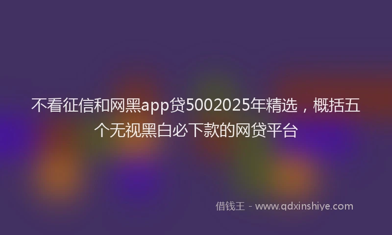 不看征信和网黑app贷5002025年精选，概括五个无视黑白必下款的网贷平台
