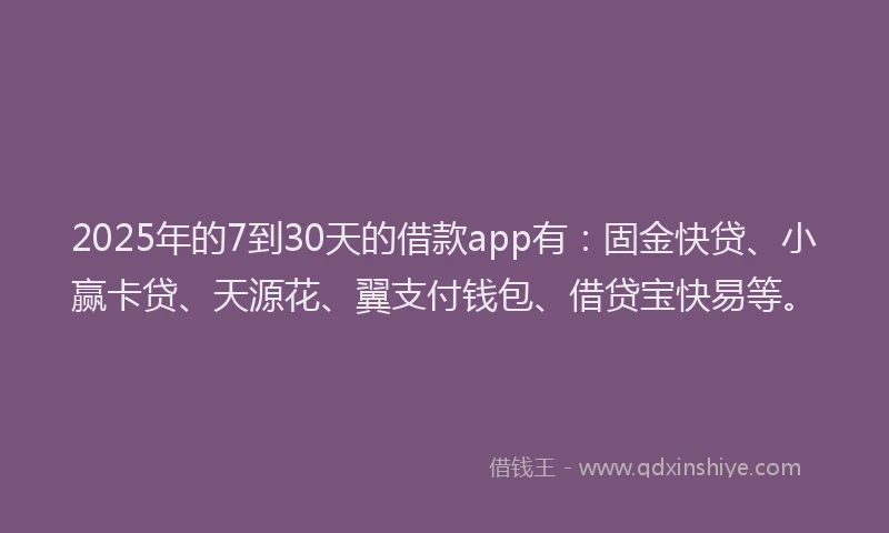 2025年的7到30天的借款app有：固金快贷、小赢卡贷、天源花、翼支付钱包、借贷宝快易等。