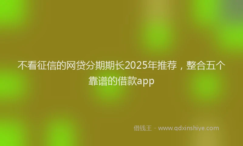不看征信的网贷分期期长2025年推荐，整合五个靠谱的借款app
