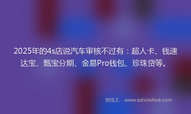 2025年的4s店说汽车审核不过有：超人卡、钱速达宝、甄宝分期、金易Pro钱包、珍珠贷等。