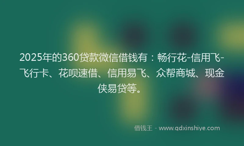 2025年的360贷款微信借钱有：畅行花-信用飞-飞行卡、花呗速借、信用易飞、众帮商城、现金侠易贷等。