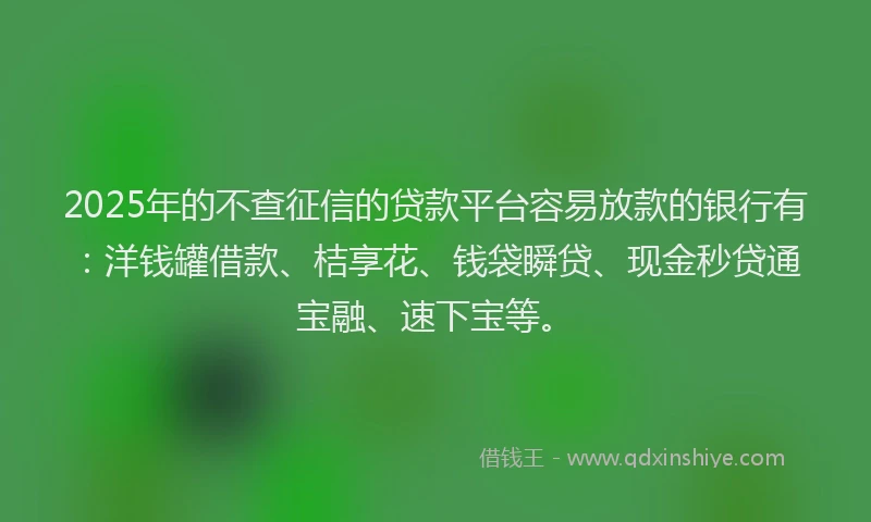 2025年的不查征信的贷款平台容易放款的银行有：洋钱罐借款、桔享花、钱袋瞬贷、现金秒贷通宝融、速下宝等。
