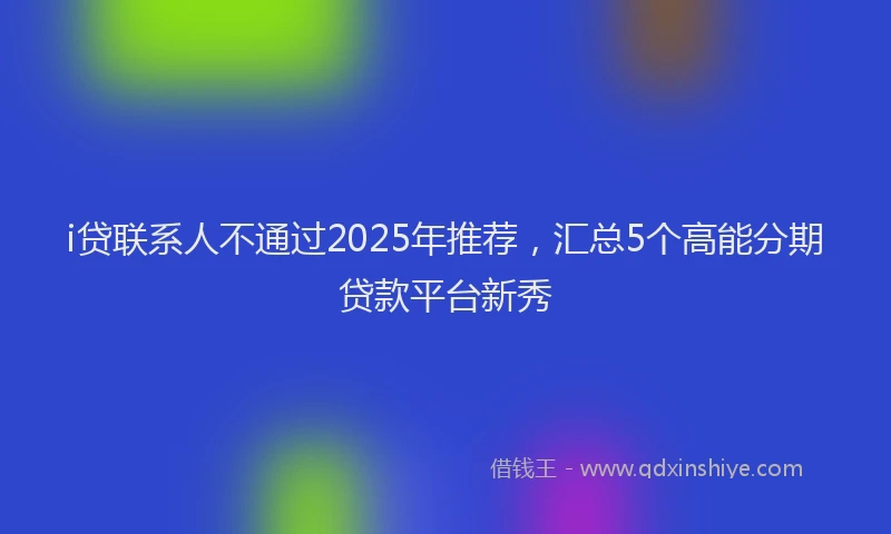 i贷联系人不通过2025年推荐，汇总5个高能分期贷款平台新秀