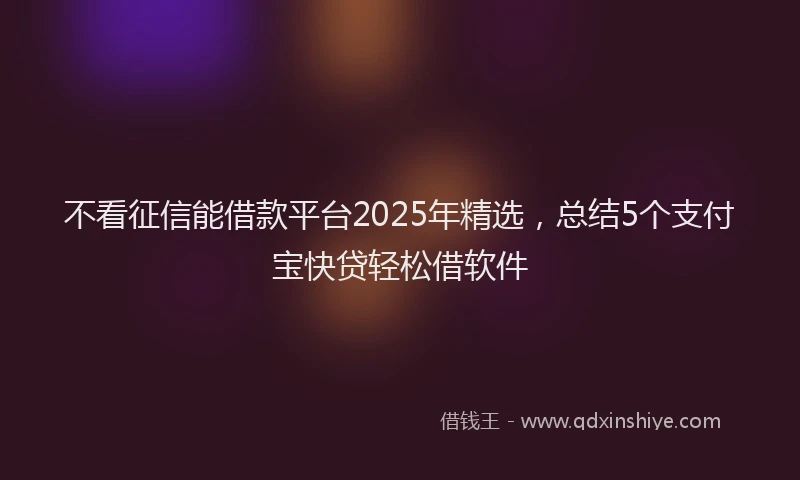 不看征信能借款平台2025年精选，总结5个支付宝快贷轻松借软件