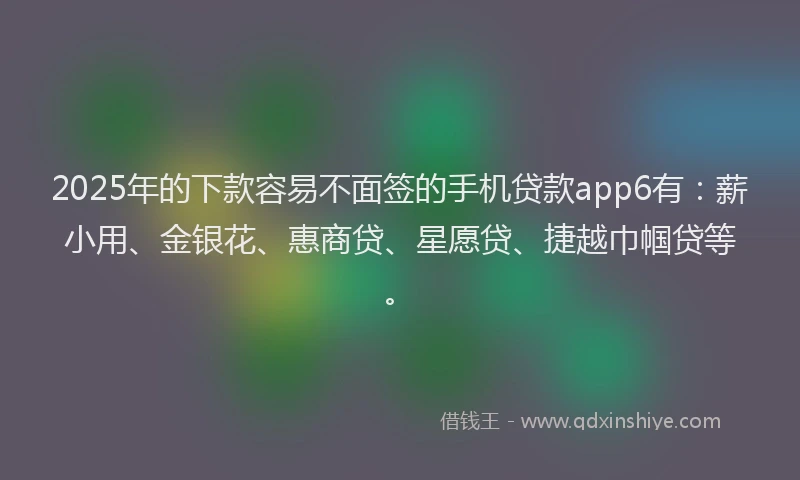 2025年的下款容易不面签的手机贷款app6有：薪小用、金银花、惠商贷、星愿贷、捷越巾帼贷等。