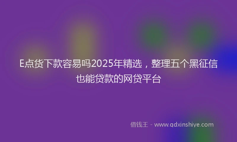E点货下款容易吗2025年精选，整理五个黑征信也能贷款的网贷平台