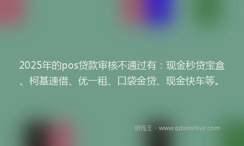 2025年的pos贷款审核不通过有：现金秒贷宝盒、柯基速借、优一租、口袋金贷、现金快车等。