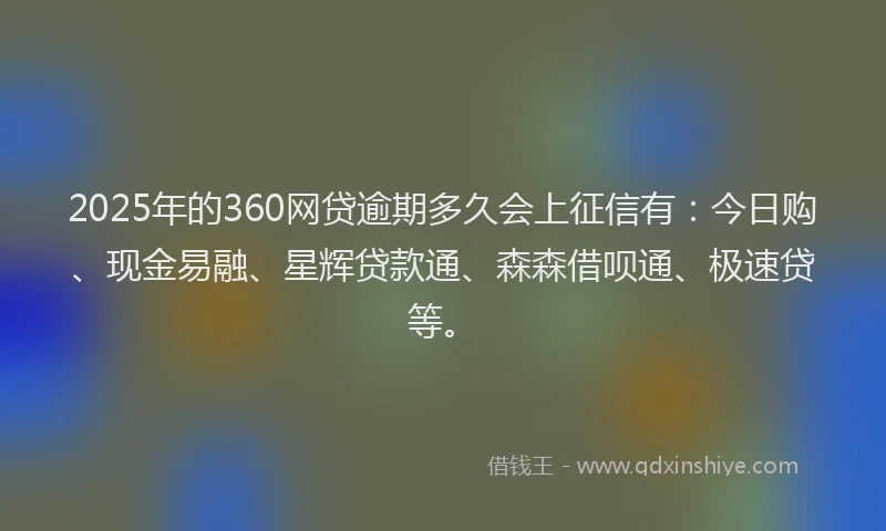 2025年的360网贷逾期多久会上征信有：今日购、现金易融、星辉贷款通、森森借呗通、极速贷等。