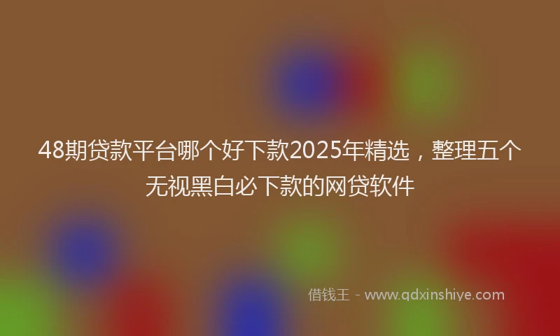 48期贷款平台哪个好下款2025年精选，整理五个无视黑白必下款的网贷软件