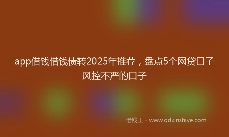 app借钱借钱债转2025年推荐，盘点5个网贷口子风控不严的口子
