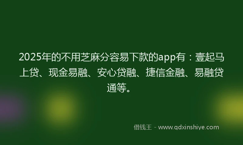 2025年的不用芝麻分容易下款的app有：壹起马上贷、现金易融、安心贷融、捷信金融、易融贷通等。