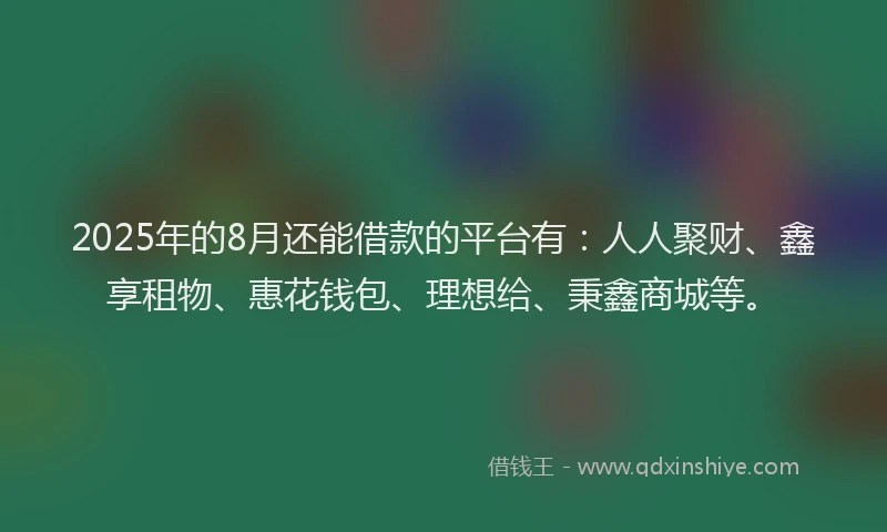 2025年的8月还能借款的平台有：人人聚财、鑫享租物、惠花钱包、理想给、秉鑫商城等。
