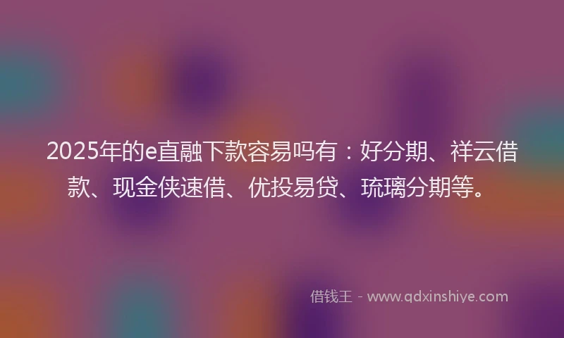 2025年的e直融下款容易吗有：好分期、祥云借款、现金侠速借、优投易贷、琉璃分期等。