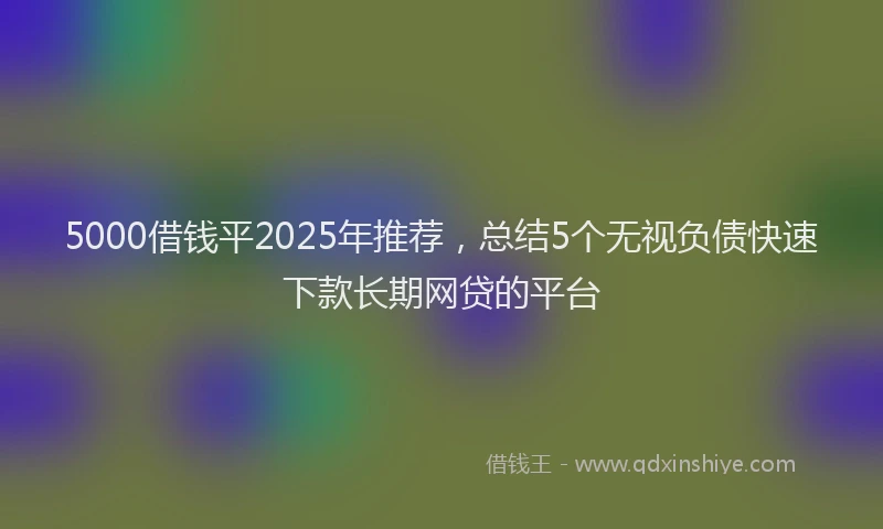 5000借钱平2025年推荐，总结5个无视负债快速下款长期网贷的平台