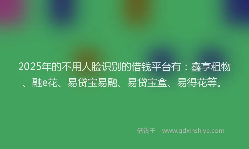 2025年的不用人脸识别的借钱平台有：鑫享租物、融e花、易贷宝易融、易贷宝盒、易得花等。