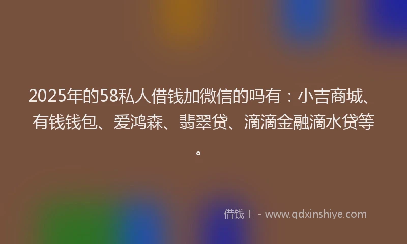 2025年的58私人借钱加微信的吗有：小吉商城、有钱钱包、爱鸿森、翡翠贷、滴滴金融滴水贷等。