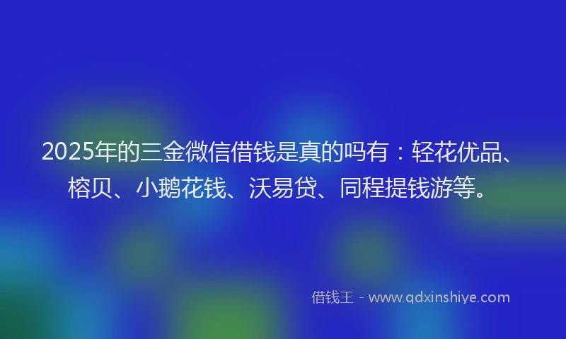 2025年的三金微信借钱是真的吗有：轻花优品、榕贝、小鹅花钱、沃易贷、同程提钱游等。