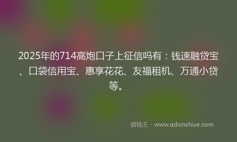 2025年的714高炮口子上征信吗有：钱速融贷宝、口袋信用宝、惠享花花、友福租机、万通小贷等。