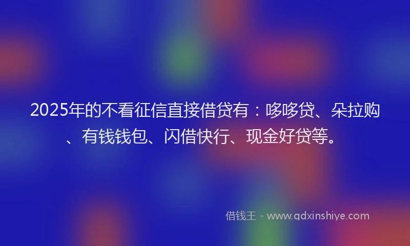 2025年的不看征信直接借贷有：哆哆贷、朵拉购、有钱钱包、闪借快行、现金好贷等。