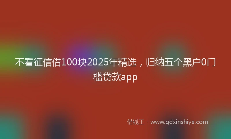 不看征信借100块2025年精选，归纳五个黑户0门槛贷款app