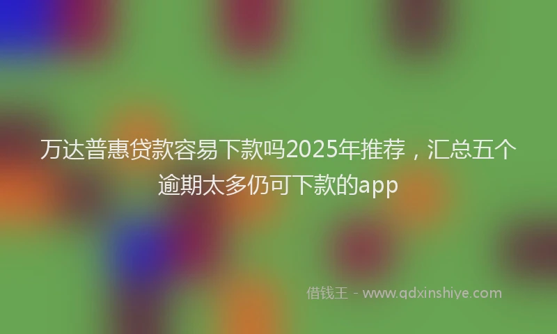万达普惠贷款容易下款吗2025年推荐，汇总五个逾期太多仍可下款的app