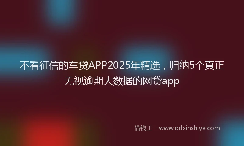 不看征信的车贷APP2025年精选，归纳5个真正无视逾期大数据的网贷app