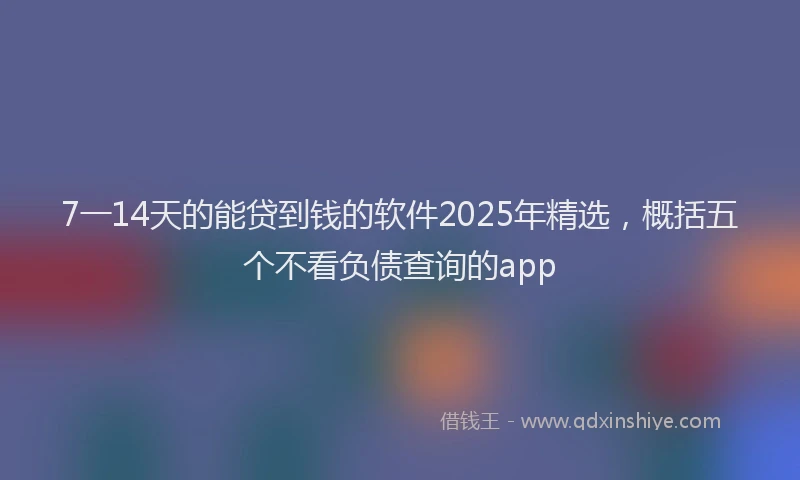 7一14天的能贷到钱的软件2025年精选，概括五个不看负债查询的app
