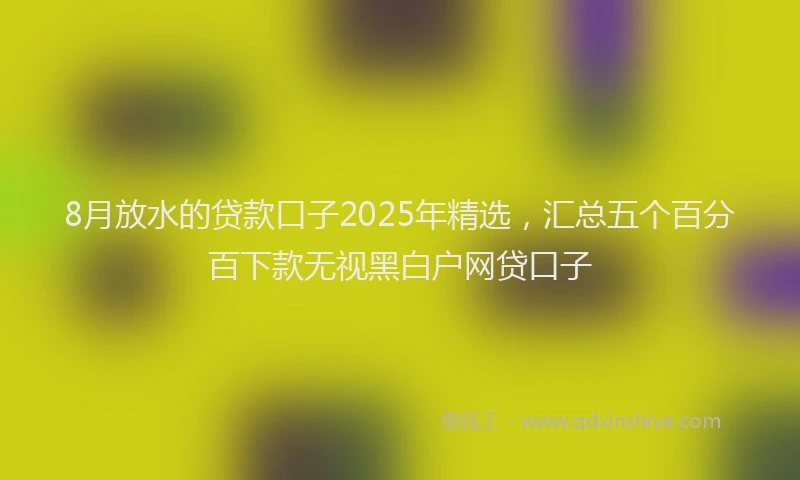 8月放水的贷款口子2025年精选，汇总五个百分百下款无视黑白户网贷口子