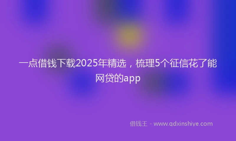 一点借钱下载2025年精选，梳理5个征信花了能网贷的app