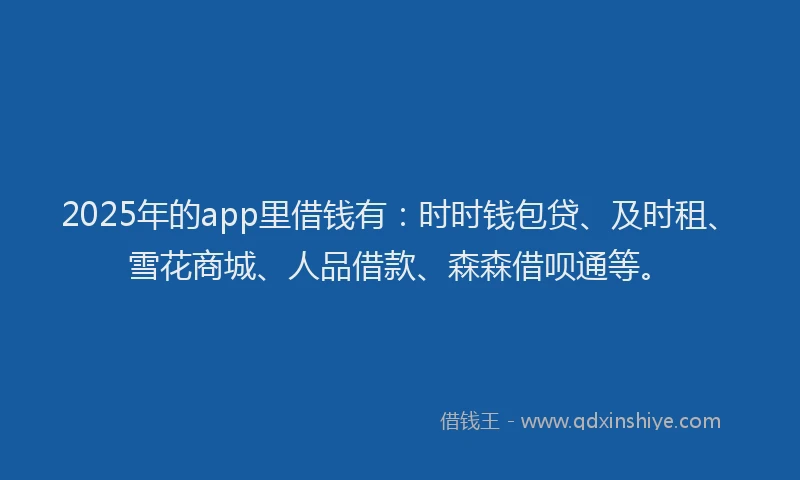 2025年的app里借钱有：时时钱包贷、及时租、雪花商城、人品借款、森森借呗通等。
