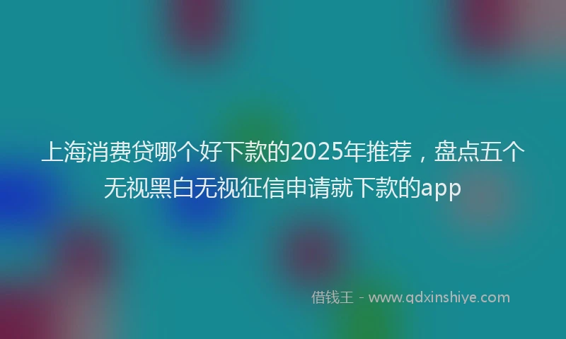 上海消费贷哪个好下款的2025年推荐，盘点五个无视黑白无视征信申请就下款的app
