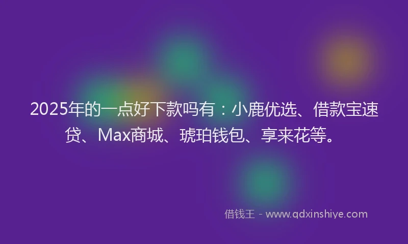 2025年的一点好下款吗有：小鹿优选、借款宝速贷、Max商城、琥珀钱包、享来花等。