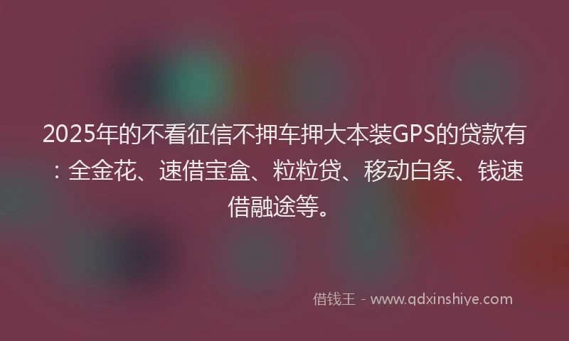 2025年的不看征信不押车押大本装GPS的贷款有：全金花、速借宝盒、粒粒贷、移动白条、钱速借融途等。