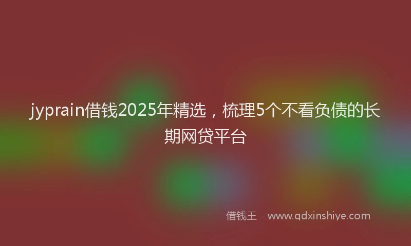 jyprain借钱2025年精选，梳理5个不看负债的长期网贷平台