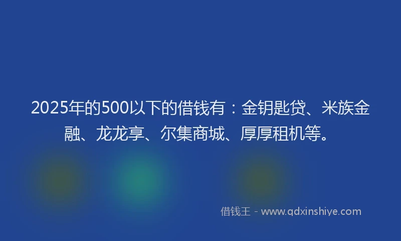 2025年的500以下的借钱有：金钥匙贷、米族金融、龙龙享、尔集商城、厚厚租机等。