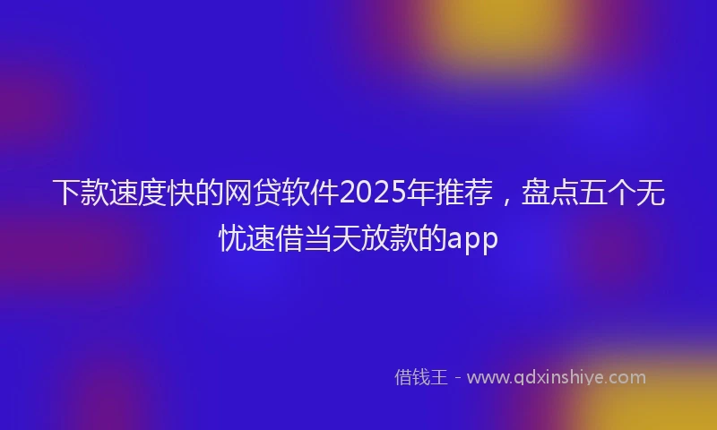 下款速度快的网贷软件2025年推荐，盘点五个无忧速借当天放款的app