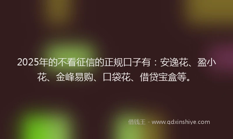 2025年的不看征信的正规口子有：安逸花、盈小花、金峰易购、口袋花、借贷宝盒等。