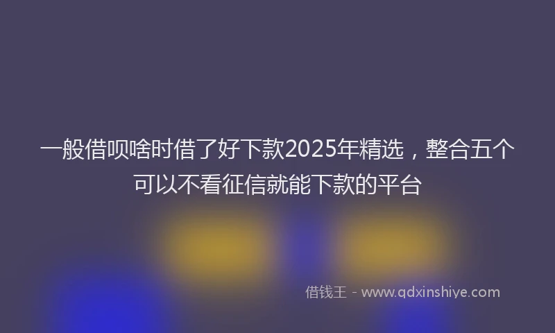 一般借呗啥时借了好下款2025年精选，整合五个可以不看征信就能下款的平台