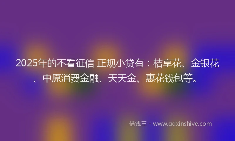 2025年的不看征信 正规小贷有：桔享花、金银花、中原消费金融、天天金、惠花钱包等。
