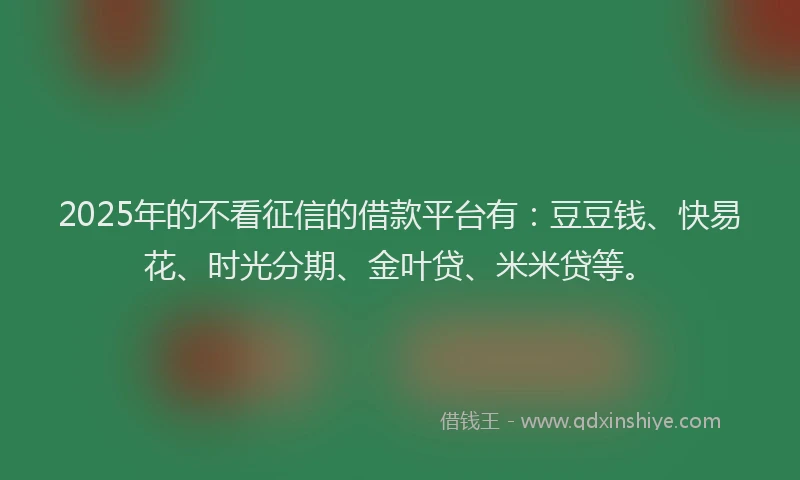 2025年的不看征信的借款平台有：豆豆钱、快易花、时光分期、金叶贷、米米贷等。