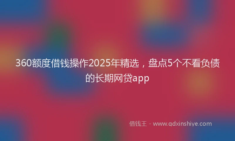 360额度借钱操作2025年精选，盘点5个不看负债的长期网贷app
