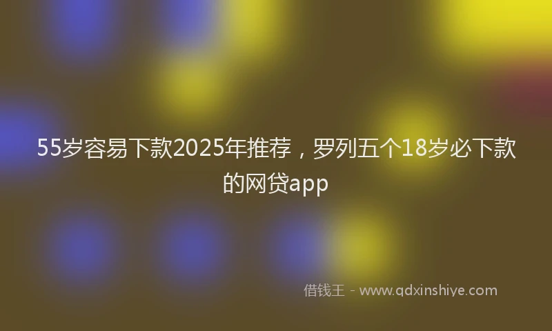 55岁容易下款2025年推荐，罗列五个18岁必下款的网贷app