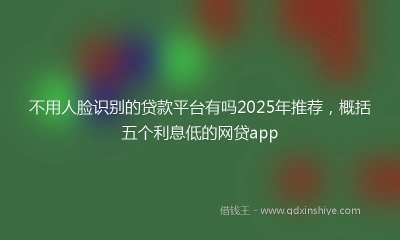不用人脸识别的贷款平台有吗2025年推荐，概括五个利息低的网贷app