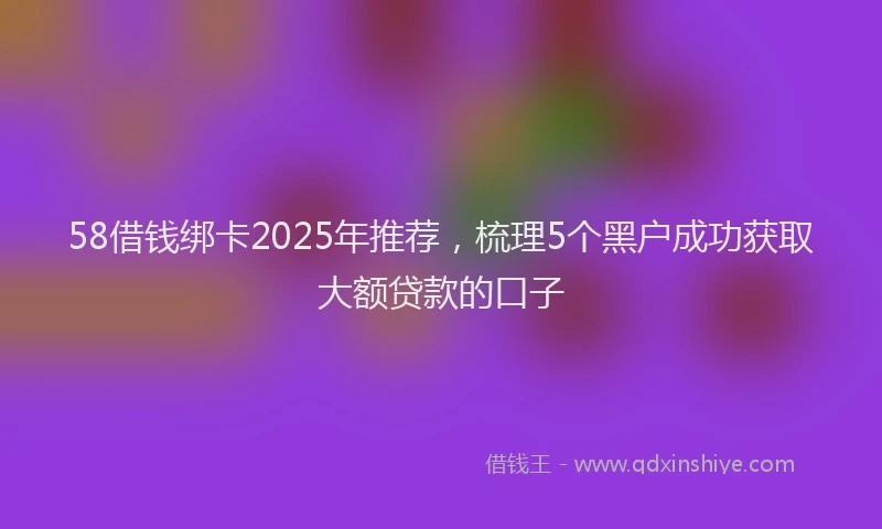 58借钱绑卡2025年推荐，梳理5个黑户成功获取大额贷款的口子
