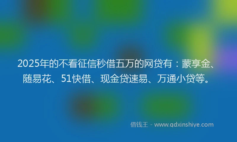 2025年的不看征信秒借五万的网贷有：蒙享金、随易花、51快借、现金贷速易、万通小贷等。