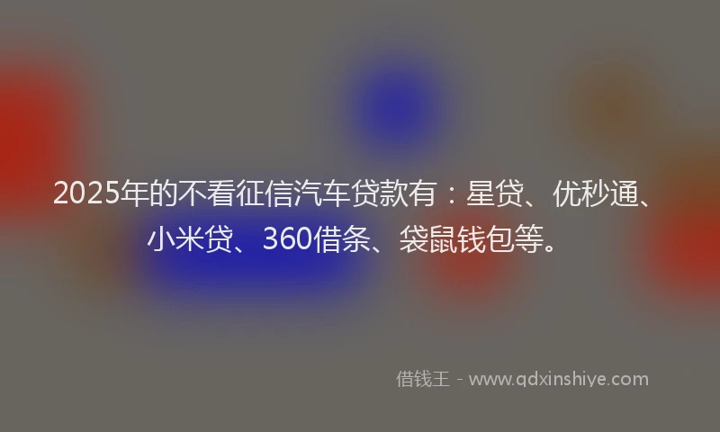 2025年的不看征信汽车贷款有：星贷、优秒通、小米贷、360借条、袋鼠钱包等。