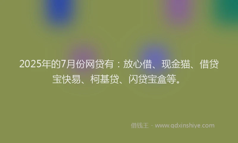 2025年的7月份网贷有：放心借、现金猫、借贷宝快易、柯基贷、闪贷宝盒等。