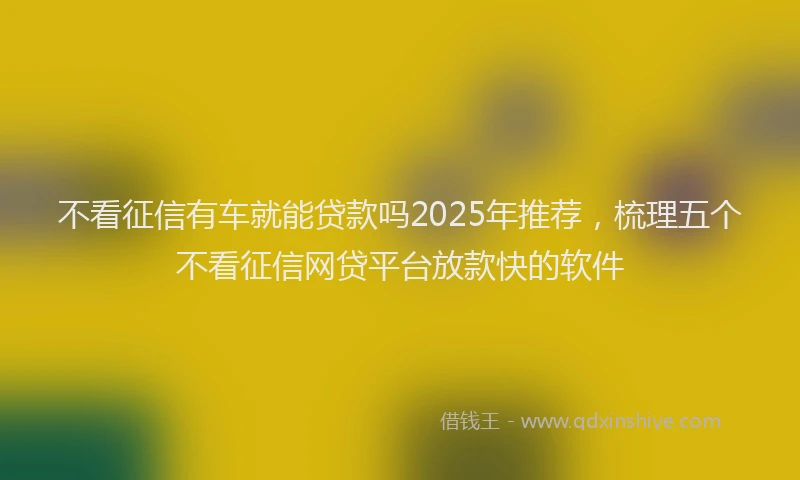 不看征信有车就能贷款吗2025年推荐，梳理五个不看征信网贷平台放款快的软件
